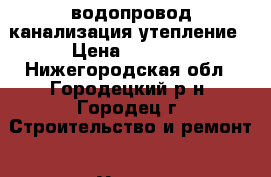 водопровод канализация утепление › Цена ­ 1 000 - Нижегородская обл., Городецкий р-н, Городец г. Строительство и ремонт » Услуги   